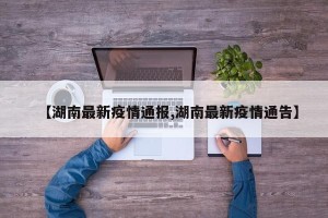 【湖南最新疫情通报,湖南最新疫情通告】