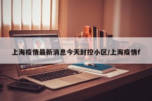 上海疫情最新消息今天封控小区/上海疫情f