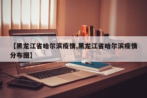 【黑龙江省哈尔滨疫情,黑龙江省哈尔滨疫情分布图】