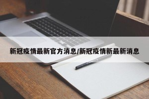 新冠疫情最新官方消息/新冠疫情新最新消息