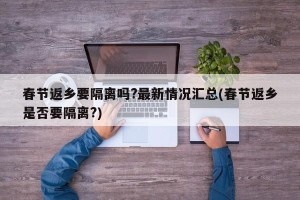 春节返乡要隔离吗?最新情况汇总(春节返乡是否要隔离?)
