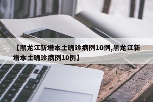 【黑龙江新增本土确诊病例10例,黑龙江新增本土确诊病例10例】
