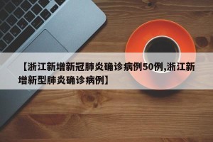 【浙江新增新冠肺炎确诊病例50例,浙江新增新型肺炎确诊病例】