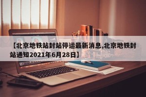 【北京地铁站封站停运最新消息,北京地铁封站通知2021年6月28日】