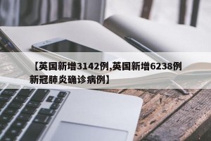 【英国新增3142例,英国新增6238例新冠肺炎确诊病例】