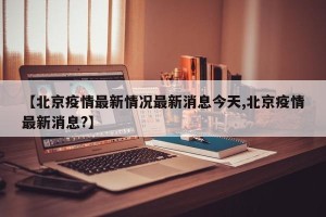 【北京疫情最新情况最新消息今天,北京疫情最新消息?】