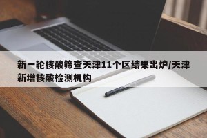 新一轮核酸筛查天津11个区结果出炉/天津新增核酸检测机构
