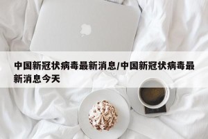 中国新冠状病毒最新消息/中国新冠状病毒最新消息今天