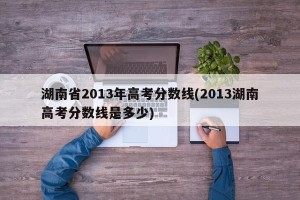 湖南省2013年高考分数线(2013湖南高考分数线是多少)