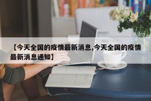【今天全国的疫情最新消息,今天全国的疫情最新消息通知】