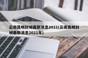 云南昆明封城最新消息2021(云南昆明封城最新消息2021年)