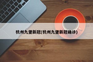 杭州九堡新冠(杭州九堡新冠确诊)