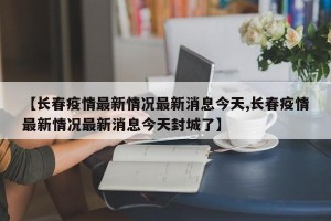 【长春疫情最新情况最新消息今天,长春疫情最新情况最新消息今天封城了】