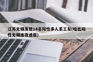 江苏无锡发现14名阳性多人系工友(检出阳性无锡连夜通报)