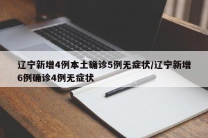 辽宁新增4例本土确诊5例无症状/辽宁新增6例确诊4例无症状