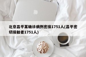 北京昌平某确诊病例密接1751人(昌平密切接触者1751人)