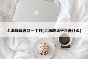 上海辟谣再封一个月(上海辟谣平台是什么)