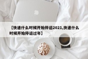 【快递什么时候开始停运2021,快递什么时候开始停运过年】