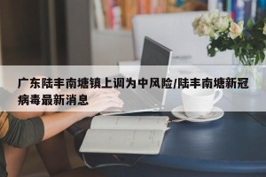 广东陆丰南塘镇上调为中风险/陆丰南塘新冠病毒最新消息