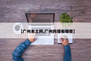【广州本土网,广州网络有哪些】