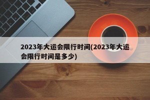 2023年大运会限行时间(2023年大运会限行时间是多少)
