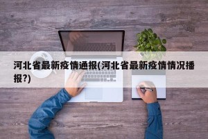 河北省最新疫情通报(河北省最新疫情情况播报?)