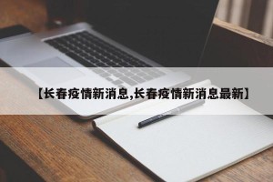 【长春疫情新消息,长春疫情新消息最新】