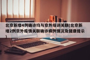 北京新增4例确诊均与京外培训关联(北京新增2例京外疫情关联确诊病例情况及健康提示)