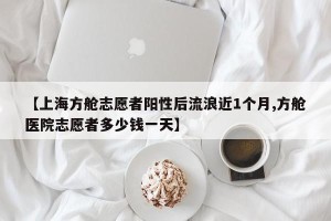 【上海方舱志愿者阳性后流浪近1个月,方舱医院志愿者多少钱一天】