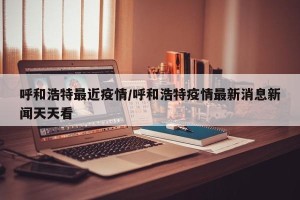 呼和浩特最近疫情/呼和浩特疫情最新消息新闻天天看