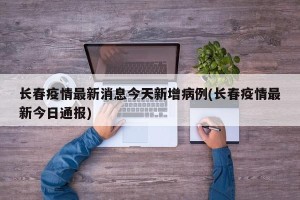 长春疫情最新消息今天新增病例(长春疫情最新今日通报)