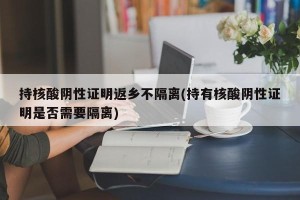 持核酸阴性证明返乡不隔离(持有核酸阴性证明是否需要隔离)