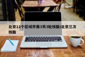 北京12个区域开展3天3轮核酸/北京三次核酸