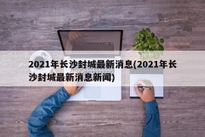 2021年长沙封城最新消息(2021年长沙封城最新消息新闻)