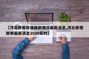 【河北邯郸疫情最新情况最新消息,河北疫情邯郸最新消息2020实时】