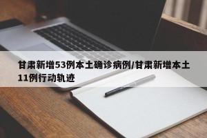甘肃新增53例本土确诊病例/甘肃新增本土11例行动轨迹