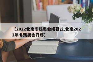 【2022北京冬残奥会闭幕式,北京2022年冬残奥会开幕】