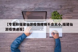 【专家称福建仙游疫情规模不会太小,福建仙游疫情通报】