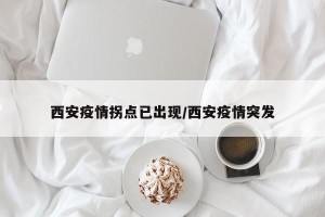 西安疫情拐点已出现/西安疫情突发