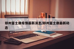 郑州富士康疫情最新消息/郑州富士康最新动态