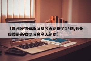 【郑州疫情最新消息今天新增了15例,郑州疫情最新数据消息今天新增】