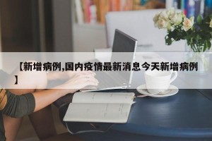 【新增病例,国内疫情最新消息今天新增病例】