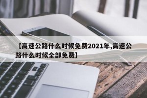 【高速公路什么时候免费2021年,高速公路什么时候全部免费】