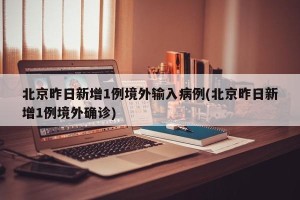 北京昨日新增1例境外输入病例(北京昨日新增1例境外确诊)