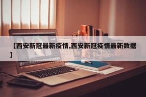 【西安新冠最新疫情,西安新冠疫情最新数据】