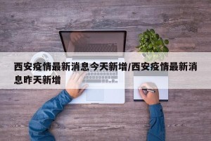 西安疫情最新消息今天新增/西安疫情最新消息昨天新增