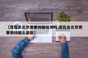 【现在去北京需要核酸检测吗,现在去北京需要做核酸么最新】