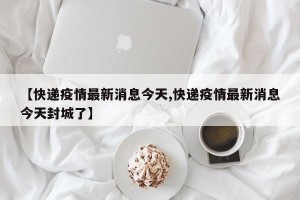 【快递疫情最新消息今天,快递疫情最新消息今天封城了】
