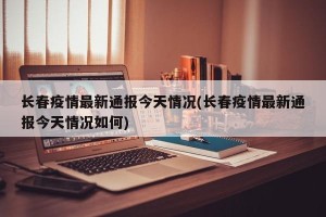 长春疫情最新通报今天情况(长春疫情最新通报今天情况如何)