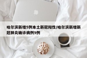 哈尔滨新增5例本土新冠阳性/哈尔滨新增新冠肺炎确诊病例9例